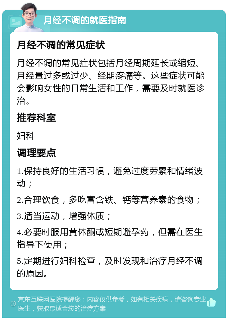 月经不调的就医指南 月经不调的常见症状 月经不调的常见症状包括月经周期延长或缩短、月经量过多或过少、经期疼痛等。这些症状可能会影响女性的日常生活和工作，需要及时就医诊治。 推荐科室 妇科 调理要点 1.保持良好的生活习惯，避免过度劳累和情绪波动； 2.合理饮食，多吃富含铁、钙等营养素的食物； 3.适当运动，增强体质； 4.必要时服用黄体酮或短期避孕药，但需在医生指导下使用； 5.定期进行妇科检查，及时发现和治疗月经不调的原因。