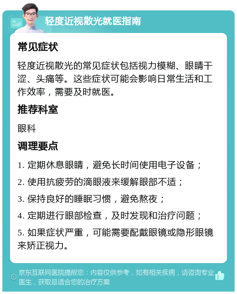 轻度近视散光就医指南 常见症状 轻度近视散光的常见症状包括视力模糊、眼睛干涩、头痛等。这些症状可能会影响日常生活和工作效率，需要及时就医。 推荐科室 眼科 调理要点 1. 定期休息眼睛，避免长时间使用电子设备； 2. 使用抗疲劳的滴眼液来缓解眼部不适； 3. 保持良好的睡眠习惯，避免熬夜； 4. 定期进行眼部检查，及时发现和治疗问题； 5. 如果症状严重，可能需要配戴眼镜或隐形眼镜来矫正视力。