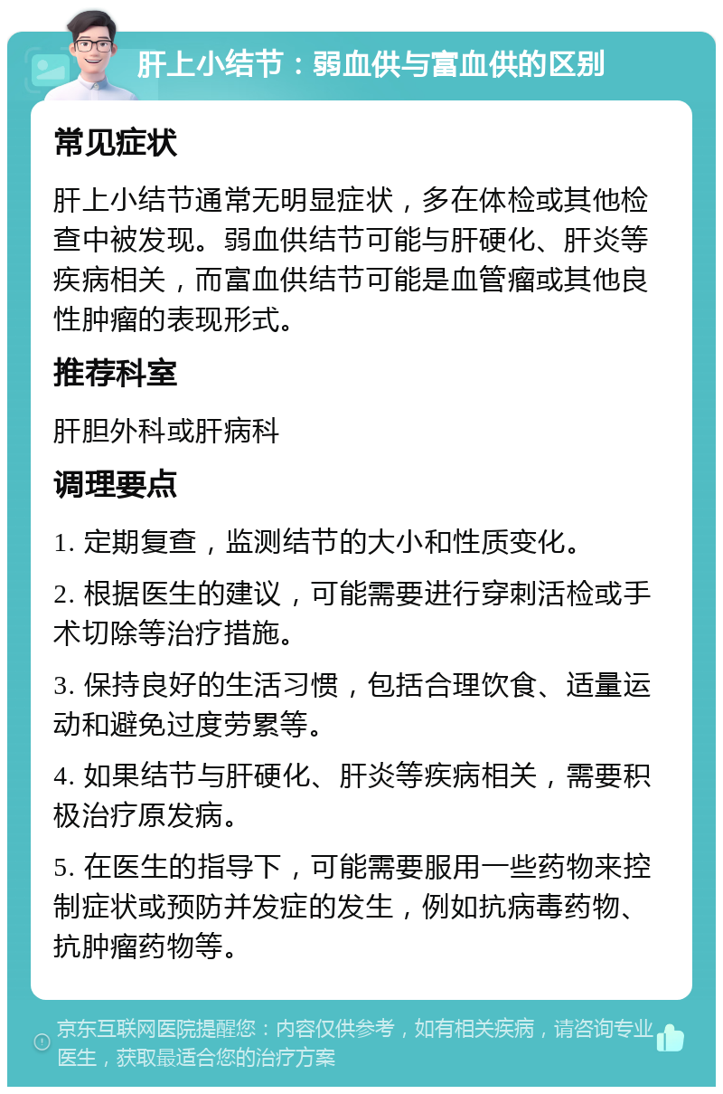 肝上小结节：弱血供与富血供的区别 常见症状 肝上小结节通常无明显症状，多在体检或其他检查中被发现。弱血供结节可能与肝硬化、肝炎等疾病相关，而富血供结节可能是血管瘤或其他良性肿瘤的表现形式。 推荐科室 肝胆外科或肝病科 调理要点 1. 定期复查，监测结节的大小和性质变化。 2. 根据医生的建议，可能需要进行穿刺活检或手术切除等治疗措施。 3. 保持良好的生活习惯，包括合理饮食、适量运动和避免过度劳累等。 4. 如果结节与肝硬化、肝炎等疾病相关，需要积极治疗原发病。 5. 在医生的指导下，可能需要服用一些药物来控制症状或预防并发症的发生，例如抗病毒药物、抗肿瘤药物等。