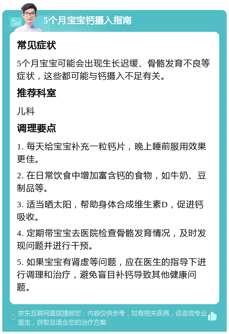 5个月宝宝钙摄入指南 常见症状 5个月宝宝可能会出现生长迟缓、骨骼发育不良等症状，这些都可能与钙摄入不足有关。 推荐科室 儿科 调理要点 1. 每天给宝宝补充一粒钙片，晚上睡前服用效果更佳。 2. 在日常饮食中增加富含钙的食物，如牛奶、豆制品等。 3. 适当晒太阳，帮助身体合成维生素D，促进钙吸收。 4. 定期带宝宝去医院检查骨骼发育情况，及时发现问题并进行干预。 5. 如果宝宝有肾虚等问题，应在医生的指导下进行调理和治疗，避免盲目补钙导致其他健康问题。