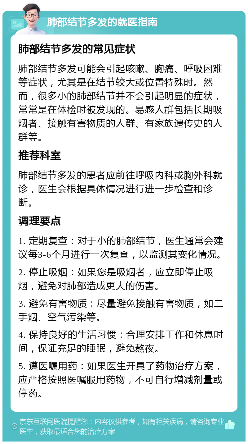 肺部结节多发的就医指南 肺部结节多发的常见症状 肺部结节多发可能会引起咳嗽、胸痛、呼吸困难等症状，尤其是在结节较大或位置特殊时。然而，很多小的肺部结节并不会引起明显的症状，常常是在体检时被发现的。易感人群包括长期吸烟者、接触有害物质的人群、有家族遗传史的人群等。 推荐科室 肺部结节多发的患者应前往呼吸内科或胸外科就诊，医生会根据具体情况进行进一步检查和诊断。 调理要点 1. 定期复查：对于小的肺部结节，医生通常会建议每3-6个月进行一次复查，以监测其变化情况。 2. 停止吸烟：如果您是吸烟者，应立即停止吸烟，避免对肺部造成更大的伤害。 3. 避免有害物质：尽量避免接触有害物质，如二手烟、空气污染等。 4. 保持良好的生活习惯：合理安排工作和休息时间，保证充足的睡眠，避免熬夜。 5. 遵医嘱用药：如果医生开具了药物治疗方案，应严格按照医嘱服用药物，不可自行增减剂量或停药。