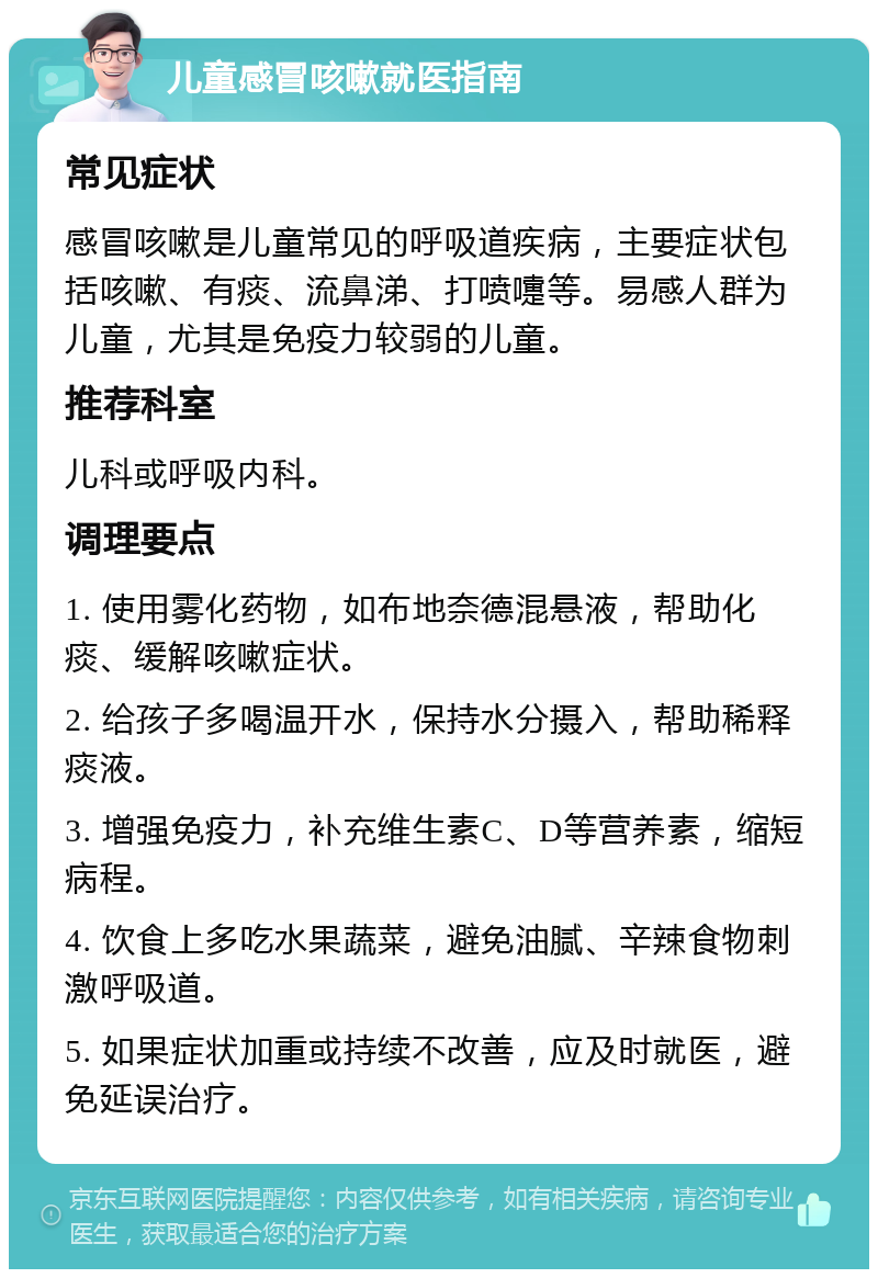 儿童感冒咳嗽就医指南 常见症状 感冒咳嗽是儿童常见的呼吸道疾病，主要症状包括咳嗽、有痰、流鼻涕、打喷嚏等。易感人群为儿童，尤其是免疫力较弱的儿童。 推荐科室 儿科或呼吸内科。 调理要点 1. 使用雾化药物，如布地奈德混悬液，帮助化痰、缓解咳嗽症状。 2. 给孩子多喝温开水，保持水分摄入，帮助稀释痰液。 3. 增强免疫力，补充维生素C、D等营养素，缩短病程。 4. 饮食上多吃水果蔬菜，避免油腻、辛辣食物刺激呼吸道。 5. 如果症状加重或持续不改善，应及时就医，避免延误治疗。