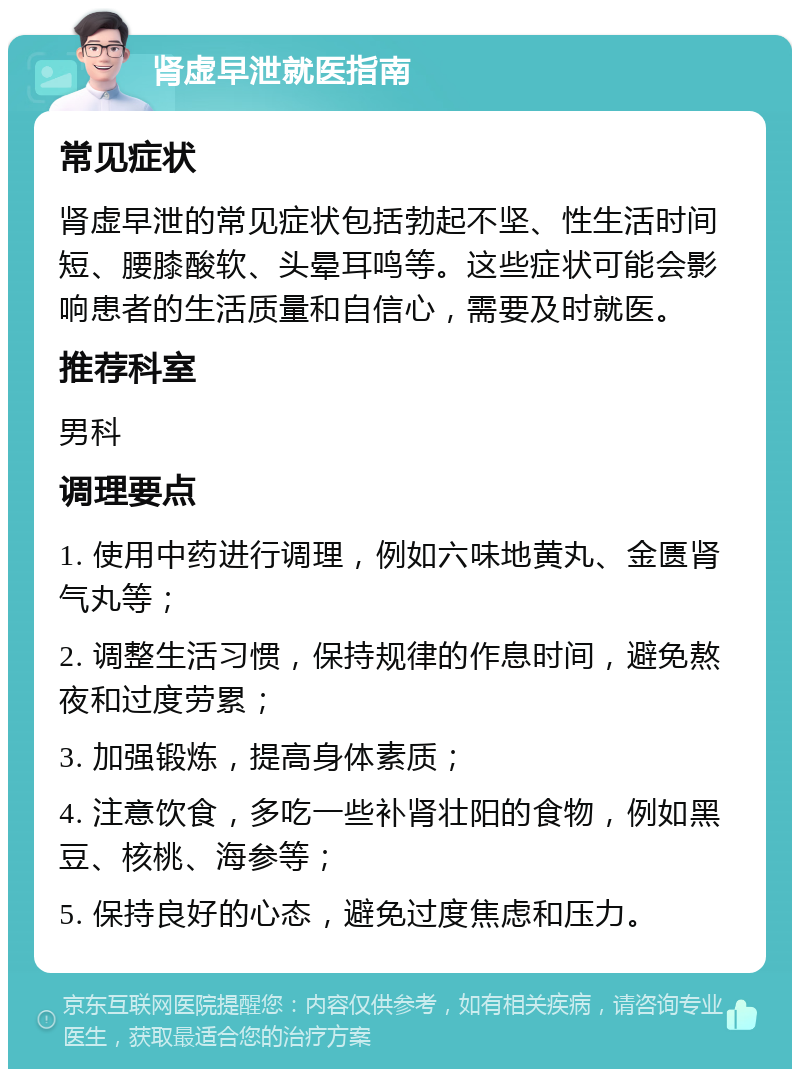 肾虚早泄就医指南 常见症状 肾虚早泄的常见症状包括勃起不坚、性生活时间短、腰膝酸软、头晕耳鸣等。这些症状可能会影响患者的生活质量和自信心，需要及时就医。 推荐科室 男科 调理要点 1. 使用中药进行调理，例如六味地黄丸、金匮肾气丸等； 2. 调整生活习惯，保持规律的作息时间，避免熬夜和过度劳累； 3. 加强锻炼，提高身体素质； 4. 注意饮食，多吃一些补肾壮阳的食物，例如黑豆、核桃、海参等； 5. 保持良好的心态，避免过度焦虑和压力。