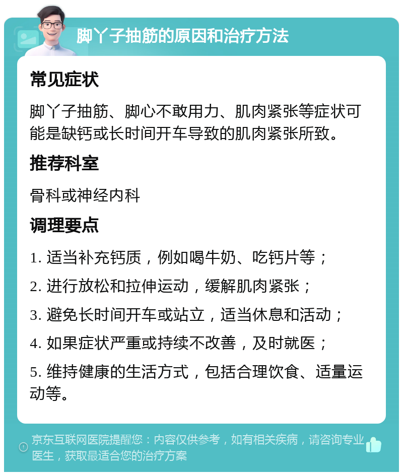 脚丫子抽筋的原因和治疗方法 常见症状 脚丫子抽筋、脚心不敢用力、肌肉紧张等症状可能是缺钙或长时间开车导致的肌肉紧张所致。 推荐科室 骨科或神经内科 调理要点 1. 适当补充钙质，例如喝牛奶、吃钙片等； 2. 进行放松和拉伸运动，缓解肌肉紧张； 3. 避免长时间开车或站立，适当休息和活动； 4. 如果症状严重或持续不改善，及时就医； 5. 维持健康的生活方式，包括合理饮食、适量运动等。