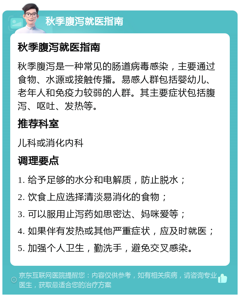 秋季腹泻就医指南 秋季腹泻就医指南 秋季腹泻是一种常见的肠道病毒感染，主要通过食物、水源或接触传播。易感人群包括婴幼儿、老年人和免疫力较弱的人群。其主要症状包括腹泻、呕吐、发热等。 推荐科室 儿科或消化内科 调理要点 1. 给予足够的水分和电解质，防止脱水； 2. 饮食上应选择清淡易消化的食物； 3. 可以服用止泻药如思密达、妈咪爱等； 4. 如果伴有发热或其他严重症状，应及时就医； 5. 加强个人卫生，勤洗手，避免交叉感染。