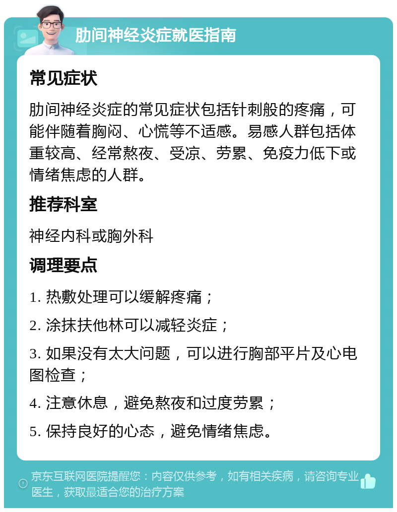 肋间神经炎症就医指南 常见症状 肋间神经炎症的常见症状包括针刺般的疼痛，可能伴随着胸闷、心慌等不适感。易感人群包括体重较高、经常熬夜、受凉、劳累、免疫力低下或情绪焦虑的人群。 推荐科室 神经内科或胸外科 调理要点 1. 热敷处理可以缓解疼痛； 2. 涂抹扶他林可以减轻炎症； 3. 如果没有太大问题，可以进行胸部平片及心电图检查； 4. 注意休息，避免熬夜和过度劳累； 5. 保持良好的心态，避免情绪焦虑。