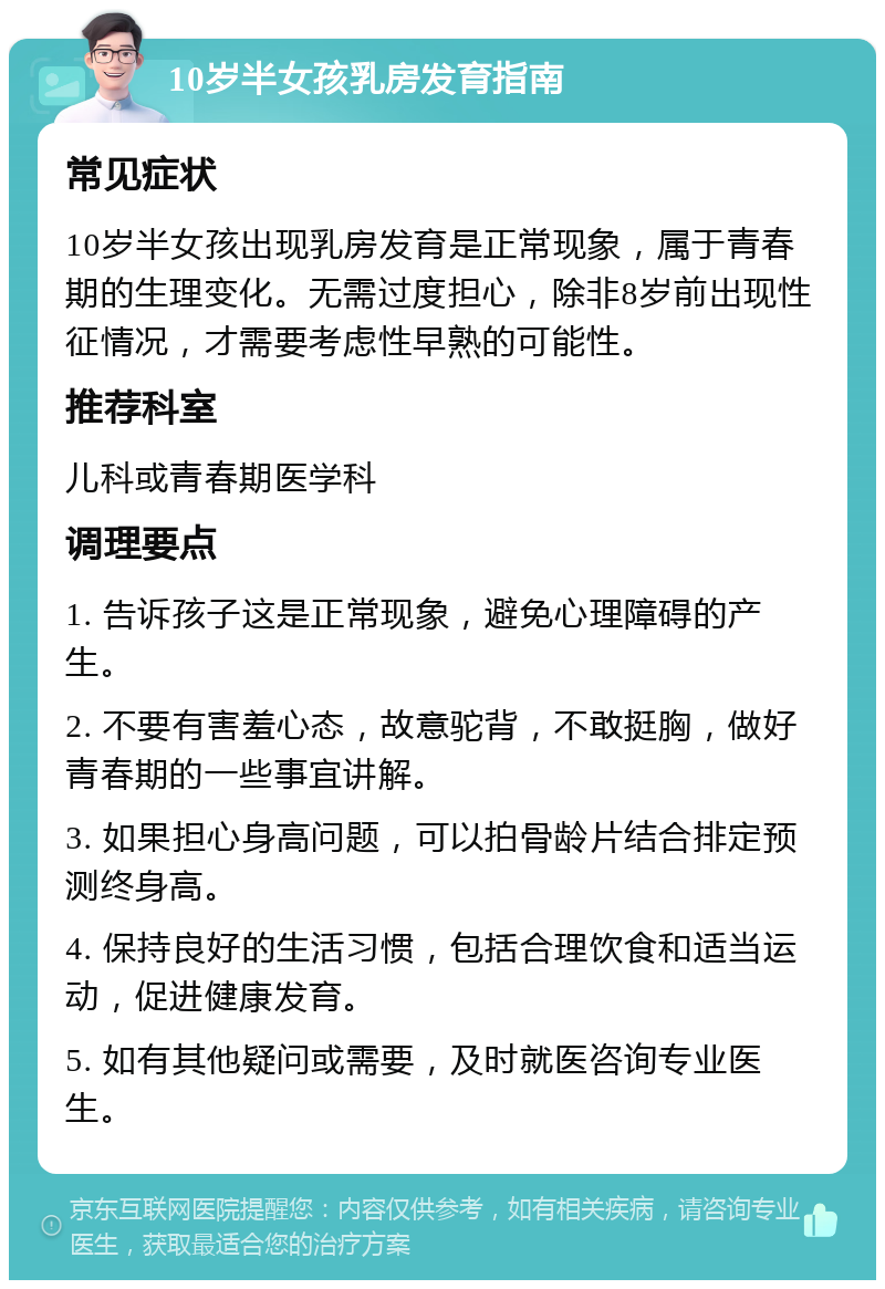 10岁半女孩乳房发育指南 常见症状 10岁半女孩出现乳房发育是正常现象，属于青春期的生理变化。无需过度担心，除非8岁前出现性征情况，才需要考虑性早熟的可能性。 推荐科室 儿科或青春期医学科 调理要点 1. 告诉孩子这是正常现象，避免心理障碍的产生。 2. 不要有害羞心态，故意驼背，不敢挺胸，做好青春期的一些事宜讲解。 3. 如果担心身高问题，可以拍骨龄片结合排定预测终身高。 4. 保持良好的生活习惯，包括合理饮食和适当运动，促进健康发育。 5. 如有其他疑问或需要，及时就医咨询专业医生。