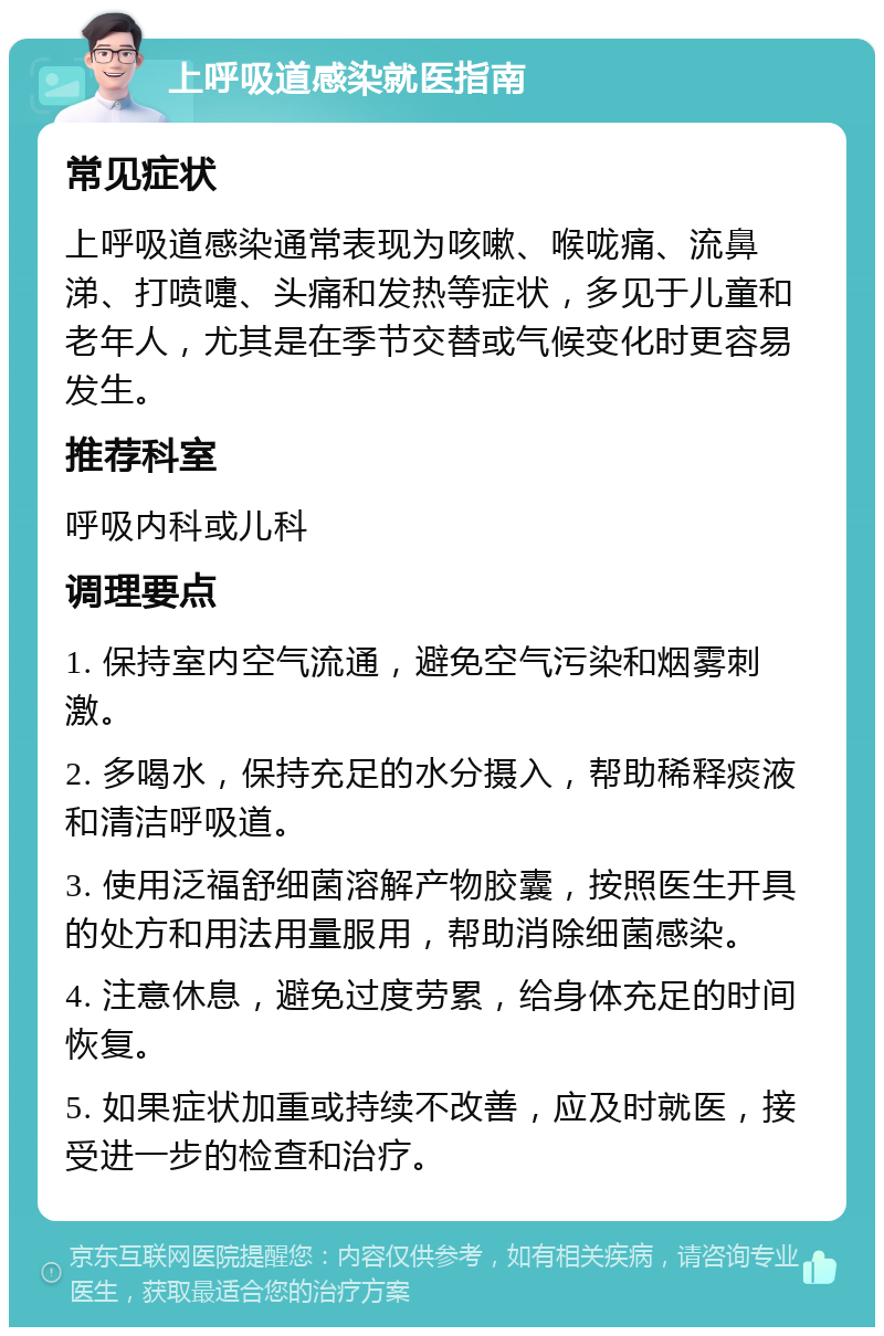 上呼吸道感染就医指南 常见症状 上呼吸道感染通常表现为咳嗽、喉咙痛、流鼻涕、打喷嚏、头痛和发热等症状，多见于儿童和老年人，尤其是在季节交替或气候变化时更容易发生。 推荐科室 呼吸内科或儿科 调理要点 1. 保持室内空气流通，避免空气污染和烟雾刺激。 2. 多喝水，保持充足的水分摄入，帮助稀释痰液和清洁呼吸道。 3. 使用泛福舒细菌溶解产物胶囊，按照医生开具的处方和用法用量服用，帮助消除细菌感染。 4. 注意休息，避免过度劳累，给身体充足的时间恢复。 5. 如果症状加重或持续不改善，应及时就医，接受进一步的检查和治疗。