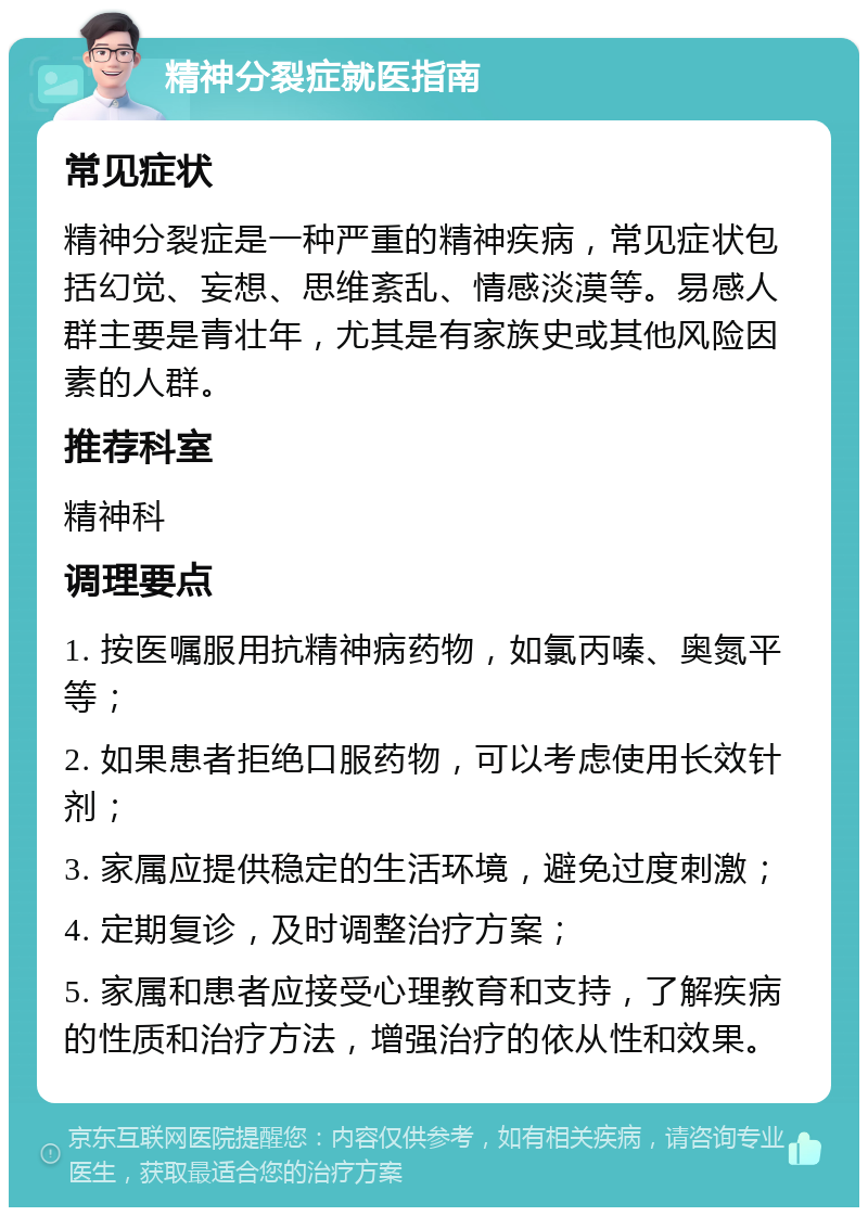 精神分裂症就医指南 常见症状 精神分裂症是一种严重的精神疾病，常见症状包括幻觉、妄想、思维紊乱、情感淡漠等。易感人群主要是青壮年，尤其是有家族史或其他风险因素的人群。 推荐科室 精神科 调理要点 1. 按医嘱服用抗精神病药物，如氯丙嗪、奥氮平等； 2. 如果患者拒绝口服药物，可以考虑使用长效针剂； 3. 家属应提供稳定的生活环境，避免过度刺激； 4. 定期复诊，及时调整治疗方案； 5. 家属和患者应接受心理教育和支持，了解疾病的性质和治疗方法，增强治疗的依从性和效果。