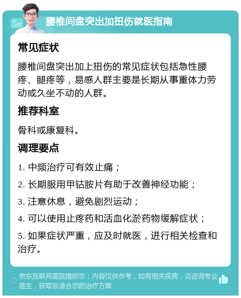 腰椎间盘突出加扭伤就医指南 常见症状 腰椎间盘突出加上扭伤的常见症状包括急性腰疼、腿疼等，易感人群主要是长期从事重体力劳动或久坐不动的人群。 推荐科室 骨科或康复科。 调理要点 1. 中频治疗可有效止痛； 2. 长期服用甲钴胺片有助于改善神经功能； 3. 注意休息，避免剧烈运动； 4. 可以使用止疼药和活血化淤药物缓解症状； 5. 如果症状严重，应及时就医，进行相关检查和治疗。