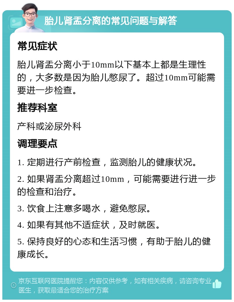 胎儿肾盂分离的常见问题与解答 常见症状 胎儿肾盂分离小于10mm以下基本上都是生理性的，大多数是因为胎儿憋尿了。超过10mm可能需要进一步检查。 推荐科室 产科或泌尿外科 调理要点 1. 定期进行产前检查，监测胎儿的健康状况。 2. 如果肾盂分离超过10mm，可能需要进行进一步的检查和治疗。 3. 饮食上注意多喝水，避免憋尿。 4. 如果有其他不适症状，及时就医。 5. 保持良好的心态和生活习惯，有助于胎儿的健康成长。