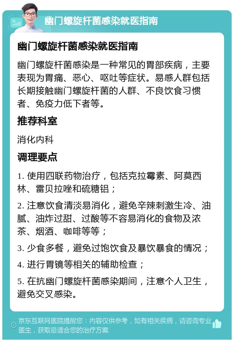 幽门螺旋杆菌感染就医指南 幽门螺旋杆菌感染就医指南 幽门螺旋杆菌感染是一种常见的胃部疾病，主要表现为胃痛、恶心、呕吐等症状。易感人群包括长期接触幽门螺旋杆菌的人群、不良饮食习惯者、免疫力低下者等。 推荐科室 消化内科 调理要点 1. 使用四联药物治疗，包括克拉霉素、阿莫西林、雷贝拉唑和硫糖铝； 2. 注意饮食清淡易消化，避免辛辣刺激生冷、油腻、油炸过甜、过酸等不容易消化的食物及浓茶、烟酒、咖啡等等； 3. 少食多餐，避免过饱饮食及暴饮暴食的情况； 4. 进行胃镜等相关的辅助检查； 5. 在抗幽门螺旋杆菌感染期间，注意个人卫生，避免交叉感染。