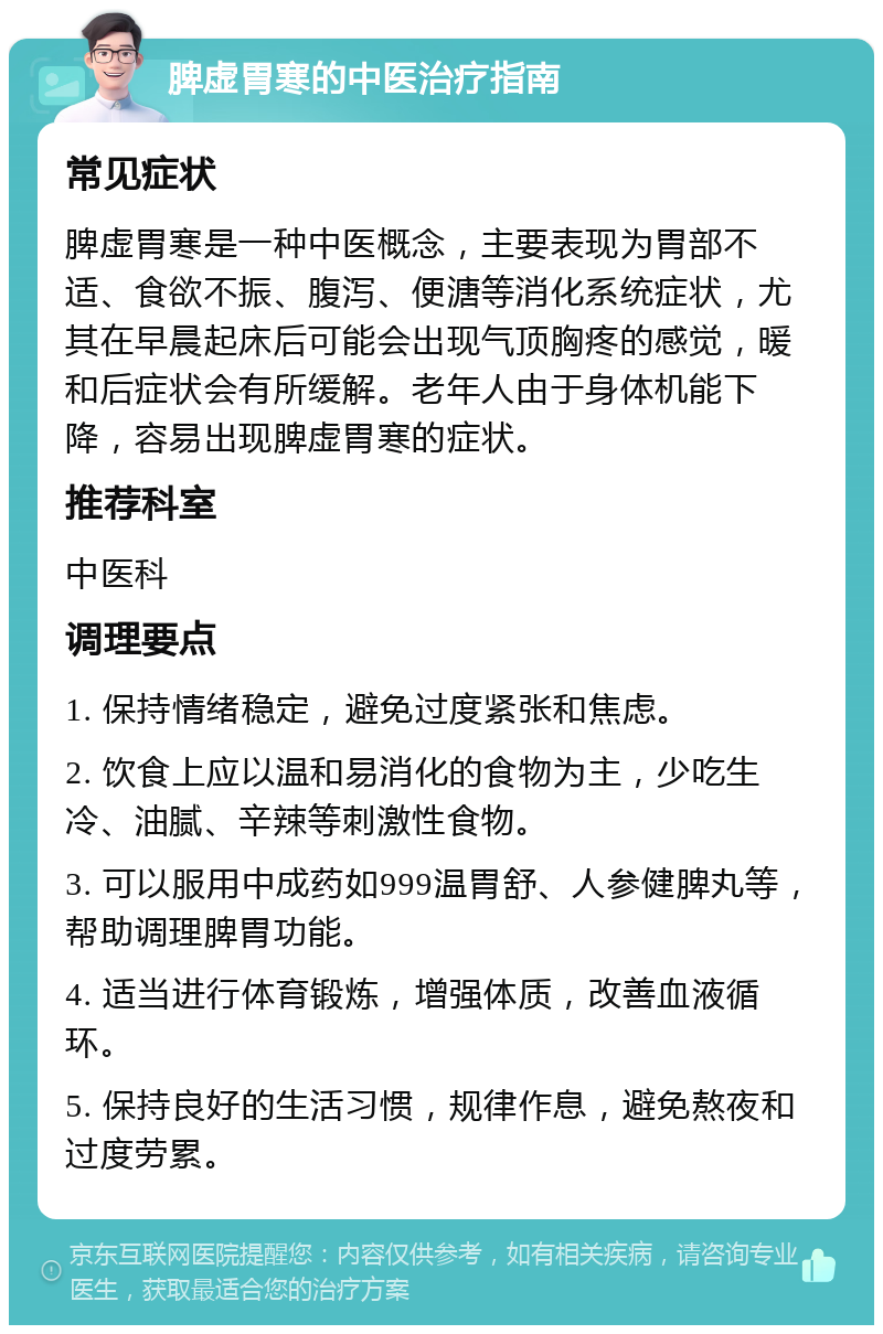 脾虚胃寒的中医治疗指南 常见症状 脾虚胃寒是一种中医概念，主要表现为胃部不适、食欲不振、腹泻、便溏等消化系统症状，尤其在早晨起床后可能会出现气顶胸疼的感觉，暖和后症状会有所缓解。老年人由于身体机能下降，容易出现脾虚胃寒的症状。 推荐科室 中医科 调理要点 1. 保持情绪稳定，避免过度紧张和焦虑。 2. 饮食上应以温和易消化的食物为主，少吃生冷、油腻、辛辣等刺激性食物。 3. 可以服用中成药如999温胃舒、人参健脾丸等，帮助调理脾胃功能。 4. 适当进行体育锻炼，增强体质，改善血液循环。 5. 保持良好的生活习惯，规律作息，避免熬夜和过度劳累。