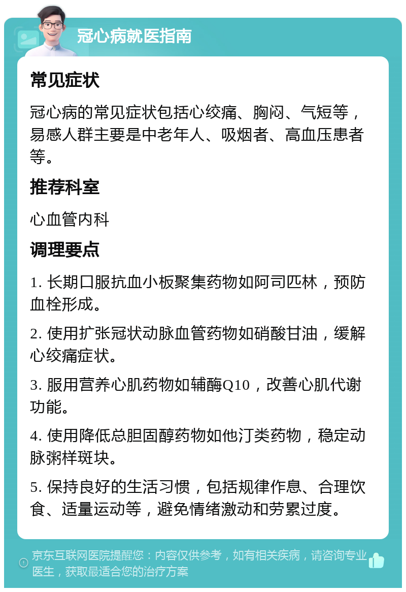 冠心病就医指南 常见症状 冠心病的常见症状包括心绞痛、胸闷、气短等，易感人群主要是中老年人、吸烟者、高血压患者等。 推荐科室 心血管内科 调理要点 1. 长期口服抗血小板聚集药物如阿司匹林，预防血栓形成。 2. 使用扩张冠状动脉血管药物如硝酸甘油，缓解心绞痛症状。 3. 服用营养心肌药物如辅酶Q10，改善心肌代谢功能。 4. 使用降低总胆固醇药物如他汀类药物，稳定动脉粥样斑块。 5. 保持良好的生活习惯，包括规律作息、合理饮食、适量运动等，避免情绪激动和劳累过度。