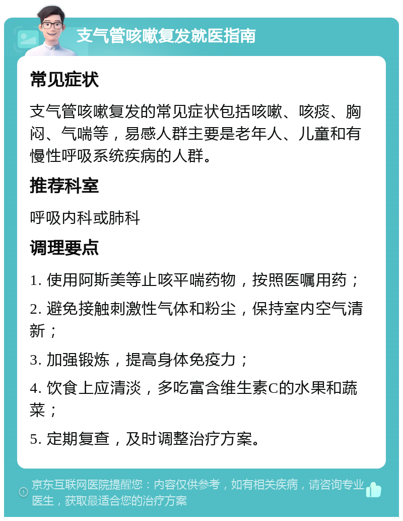 支气管咳嗽复发就医指南 常见症状 支气管咳嗽复发的常见症状包括咳嗽、咳痰、胸闷、气喘等，易感人群主要是老年人、儿童和有慢性呼吸系统疾病的人群。 推荐科室 呼吸内科或肺科 调理要点 1. 使用阿斯美等止咳平喘药物，按照医嘱用药； 2. 避免接触刺激性气体和粉尘，保持室内空气清新； 3. 加强锻炼，提高身体免疫力； 4. 饮食上应清淡，多吃富含维生素C的水果和蔬菜； 5. 定期复查，及时调整治疗方案。