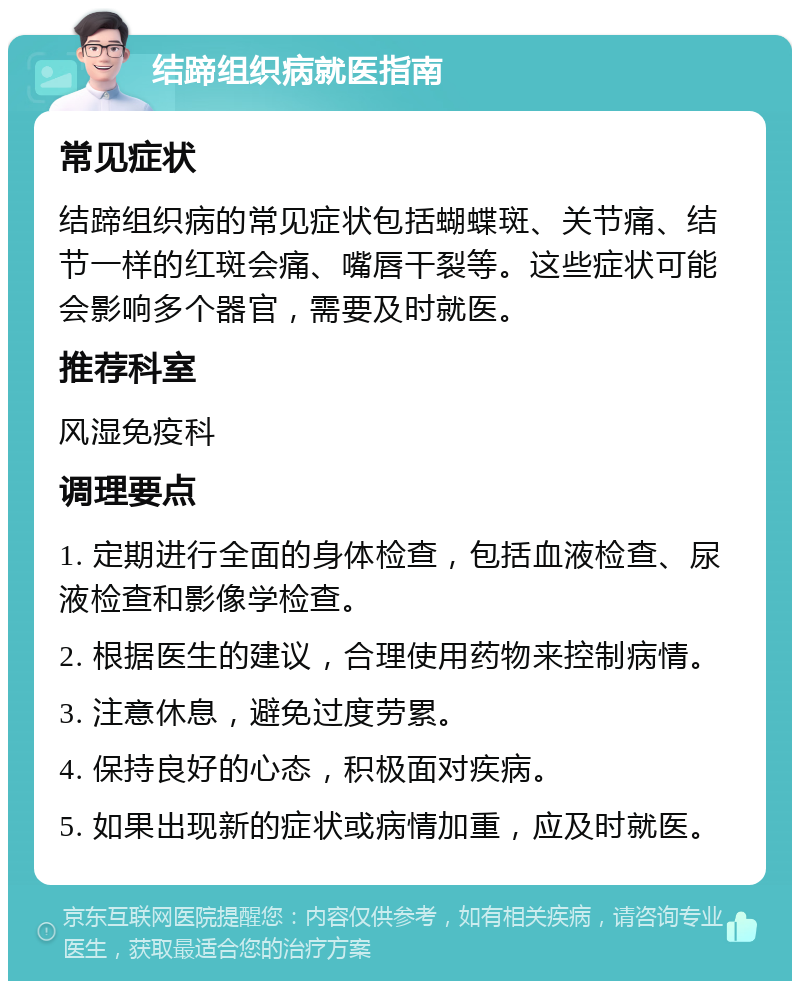 结蹄组织病就医指南 常见症状 结蹄组织病的常见症状包括蝴蝶斑、关节痛、结节一样的红斑会痛、嘴唇干裂等。这些症状可能会影响多个器官，需要及时就医。 推荐科室 风湿免疫科 调理要点 1. 定期进行全面的身体检查，包括血液检查、尿液检查和影像学检查。 2. 根据医生的建议，合理使用药物来控制病情。 3. 注意休息，避免过度劳累。 4. 保持良好的心态，积极面对疾病。 5. 如果出现新的症状或病情加重，应及时就医。