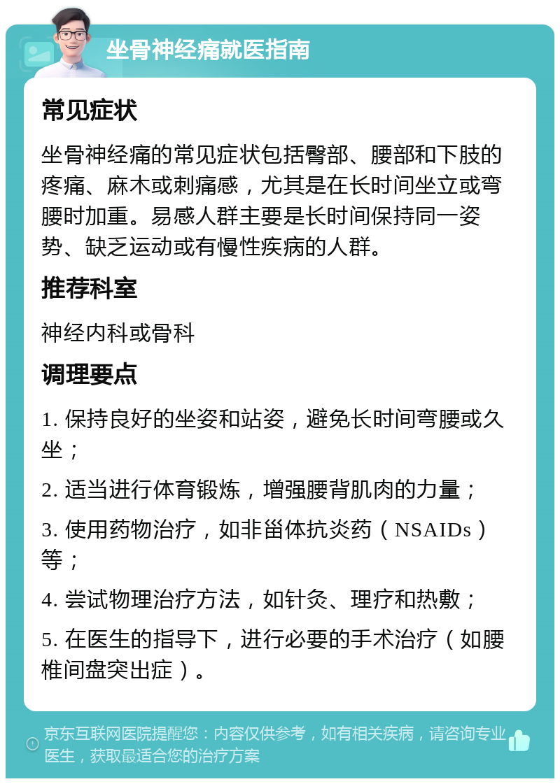 坐骨神经痛就医指南 常见症状 坐骨神经痛的常见症状包括臀部、腰部和下肢的疼痛、麻木或刺痛感，尤其是在长时间坐立或弯腰时加重。易感人群主要是长时间保持同一姿势、缺乏运动或有慢性疾病的人群。 推荐科室 神经内科或骨科 调理要点 1. 保持良好的坐姿和站姿，避免长时间弯腰或久坐； 2. 适当进行体育锻炼，增强腰背肌肉的力量； 3. 使用药物治疗，如非甾体抗炎药（NSAIDs）等； 4. 尝试物理治疗方法，如针灸、理疗和热敷； 5. 在医生的指导下，进行必要的手术治疗（如腰椎间盘突出症）。