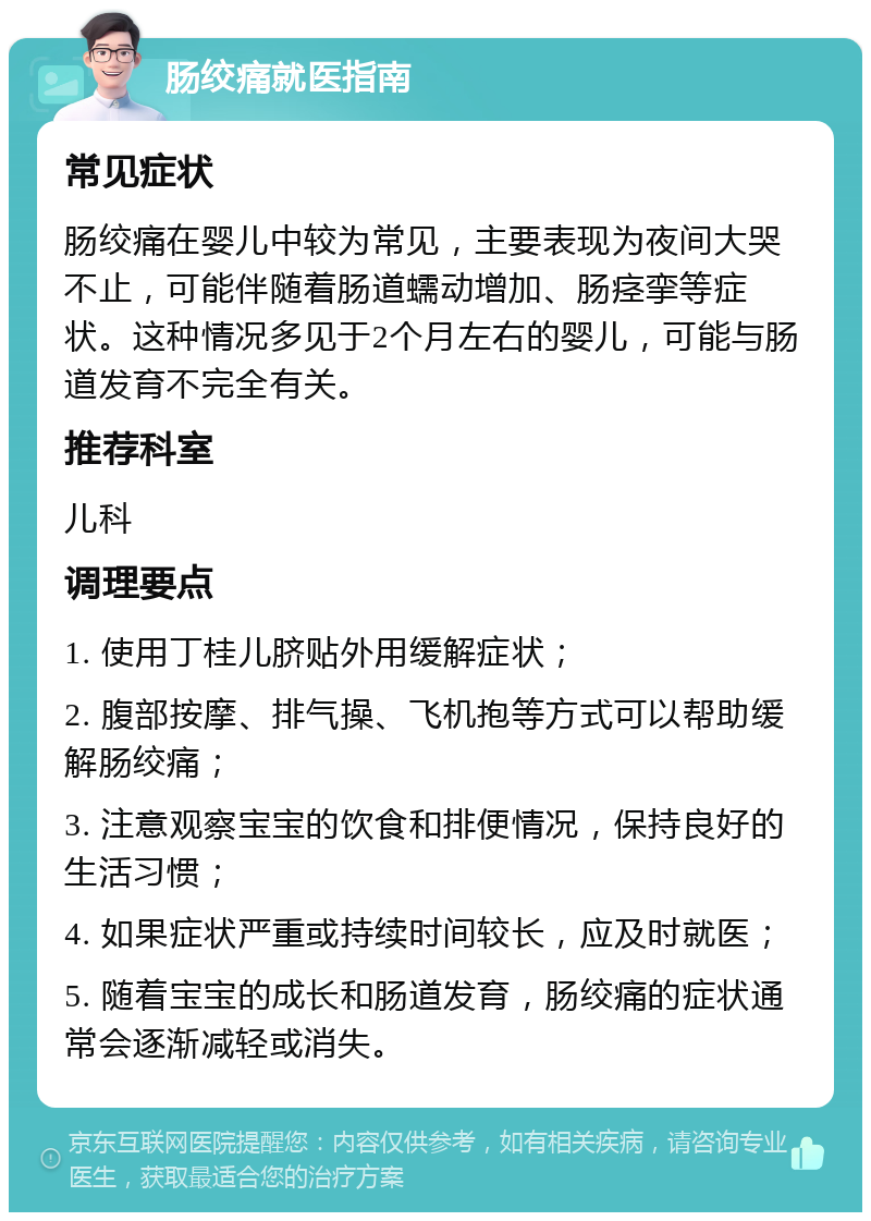 肠绞痛就医指南 常见症状 肠绞痛在婴儿中较为常见，主要表现为夜间大哭不止，可能伴随着肠道蠕动增加、肠痉挛等症状。这种情况多见于2个月左右的婴儿，可能与肠道发育不完全有关。 推荐科室 儿科 调理要点 1. 使用丁桂儿脐贴外用缓解症状； 2. 腹部按摩、排气操、飞机抱等方式可以帮助缓解肠绞痛； 3. 注意观察宝宝的饮食和排便情况，保持良好的生活习惯； 4. 如果症状严重或持续时间较长，应及时就医； 5. 随着宝宝的成长和肠道发育，肠绞痛的症状通常会逐渐减轻或消失。