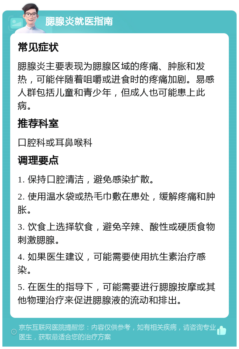 腮腺炎就医指南 常见症状 腮腺炎主要表现为腮腺区域的疼痛、肿胀和发热，可能伴随着咀嚼或进食时的疼痛加剧。易感人群包括儿童和青少年，但成人也可能患上此病。 推荐科室 口腔科或耳鼻喉科 调理要点 1. 保持口腔清洁，避免感染扩散。 2. 使用温水袋或热毛巾敷在患处，缓解疼痛和肿胀。 3. 饮食上选择软食，避免辛辣、酸性或硬质食物刺激腮腺。 4. 如果医生建议，可能需要使用抗生素治疗感染。 5. 在医生的指导下，可能需要进行腮腺按摩或其他物理治疗来促进腮腺液的流动和排出。