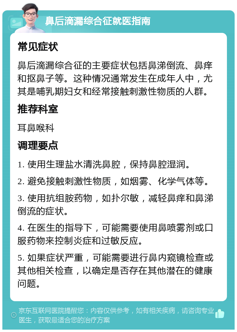 鼻后滴漏综合征就医指南 常见症状 鼻后滴漏综合征的主要症状包括鼻涕倒流、鼻痒和抠鼻子等。这种情况通常发生在成年人中，尤其是哺乳期妇女和经常接触刺激性物质的人群。 推荐科室 耳鼻喉科 调理要点 1. 使用生理盐水清洗鼻腔，保持鼻腔湿润。 2. 避免接触刺激性物质，如烟雾、化学气体等。 3. 使用抗组胺药物，如扑尔敏，减轻鼻痒和鼻涕倒流的症状。 4. 在医生的指导下，可能需要使用鼻喷雾剂或口服药物来控制炎症和过敏反应。 5. 如果症状严重，可能需要进行鼻内窥镜检查或其他相关检查，以确定是否存在其他潜在的健康问题。