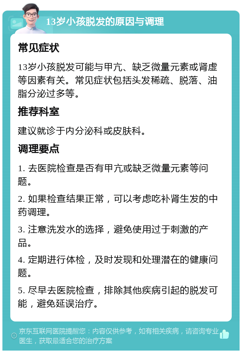 13岁小孩脱发的原因与调理 常见症状 13岁小孩脱发可能与甲亢、缺乏微量元素或肾虚等因素有关。常见症状包括头发稀疏、脱落、油脂分泌过多等。 推荐科室 建议就诊于内分泌科或皮肤科。 调理要点 1. 去医院检查是否有甲亢或缺乏微量元素等问题。 2. 如果检查结果正常，可以考虑吃补肾生发的中药调理。 3. 注意洗发水的选择，避免使用过于刺激的产品。 4. 定期进行体检，及时发现和处理潜在的健康问题。 5. 尽早去医院检查，排除其他疾病引起的脱发可能，避免延误治疗。