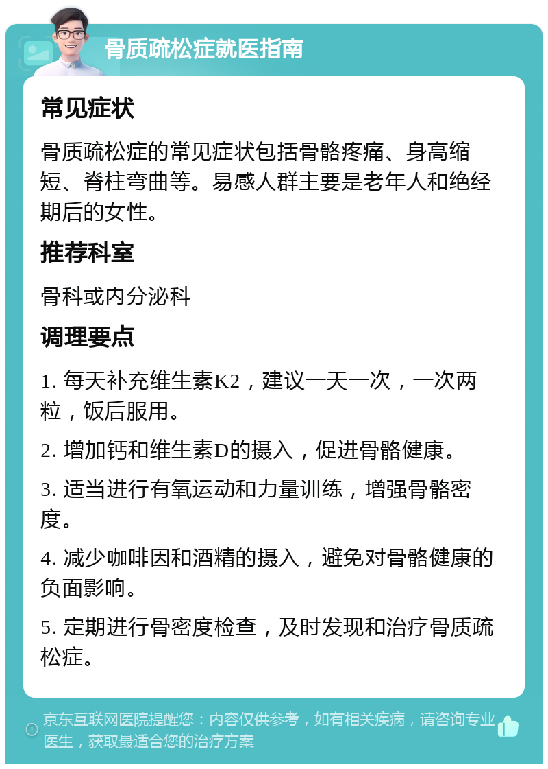 骨质疏松症就医指南 常见症状 骨质疏松症的常见症状包括骨骼疼痛、身高缩短、脊柱弯曲等。易感人群主要是老年人和绝经期后的女性。 推荐科室 骨科或内分泌科 调理要点 1. 每天补充维生素K2，建议一天一次，一次两粒，饭后服用。 2. 增加钙和维生素D的摄入，促进骨骼健康。 3. 适当进行有氧运动和力量训练，增强骨骼密度。 4. 减少咖啡因和酒精的摄入，避免对骨骼健康的负面影响。 5. 定期进行骨密度检查，及时发现和治疗骨质疏松症。