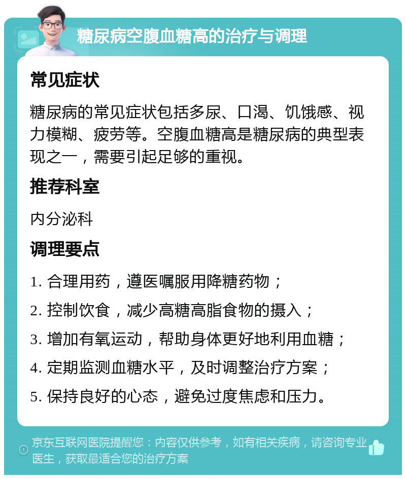 糖尿病空腹血糖高的治疗与调理 常见症状 糖尿病的常见症状包括多尿、口渴、饥饿感、视力模糊、疲劳等。空腹血糖高是糖尿病的典型表现之一，需要引起足够的重视。 推荐科室 内分泌科 调理要点 1. 合理用药，遵医嘱服用降糖药物； 2. 控制饮食，减少高糖高脂食物的摄入； 3. 增加有氧运动，帮助身体更好地利用血糖； 4. 定期监测血糖水平，及时调整治疗方案； 5. 保持良好的心态，避免过度焦虑和压力。