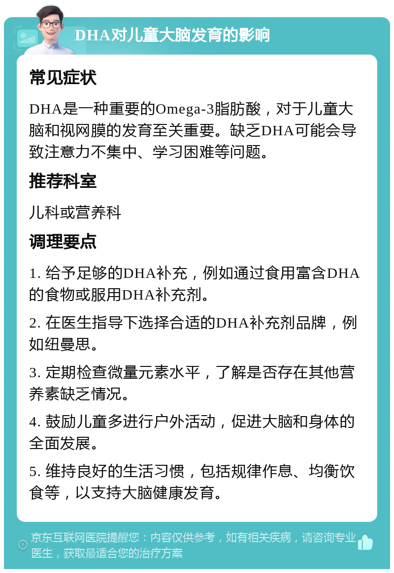 DHA对儿童大脑发育的影响 常见症状 DHA是一种重要的Omega-3脂肪酸，对于儿童大脑和视网膜的发育至关重要。缺乏DHA可能会导致注意力不集中、学习困难等问题。 推荐科室 儿科或营养科 调理要点 1. 给予足够的DHA补充，例如通过食用富含DHA的食物或服用DHA补充剂。 2. 在医生指导下选择合适的DHA补充剂品牌，例如纽曼思。 3. 定期检查微量元素水平，了解是否存在其他营养素缺乏情况。 4. 鼓励儿童多进行户外活动，促进大脑和身体的全面发展。 5. 维持良好的生活习惯，包括规律作息、均衡饮食等，以支持大脑健康发育。