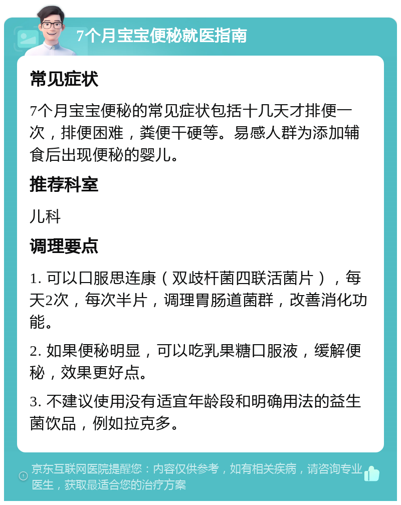 7个月宝宝便秘就医指南 常见症状 7个月宝宝便秘的常见症状包括十几天才排便一次，排便困难，粪便干硬等。易感人群为添加辅食后出现便秘的婴儿。 推荐科室 儿科 调理要点 1. 可以口服思连康（双歧杆菌四联活菌片），每天2次，每次半片，调理胃肠道菌群，改善消化功能。 2. 如果便秘明显，可以吃乳果糖口服液，缓解便秘，效果更好点。 3. 不建议使用没有适宜年龄段和明确用法的益生菌饮品，例如拉克多。