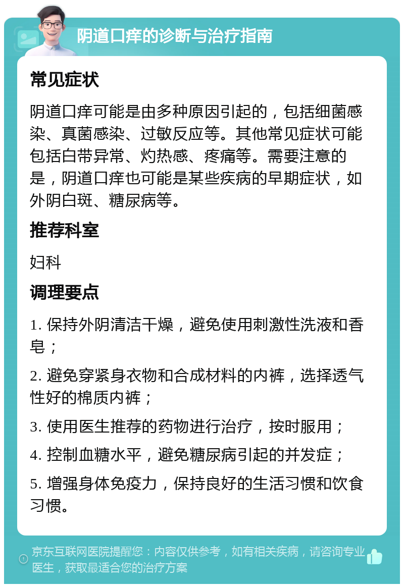 阴道口痒的诊断与治疗指南 常见症状 阴道口痒可能是由多种原因引起的，包括细菌感染、真菌感染、过敏反应等。其他常见症状可能包括白带异常、灼热感、疼痛等。需要注意的是，阴道口痒也可能是某些疾病的早期症状，如外阴白斑、糖尿病等。 推荐科室 妇科 调理要点 1. 保持外阴清洁干燥，避免使用刺激性洗液和香皂； 2. 避免穿紧身衣物和合成材料的内裤，选择透气性好的棉质内裤； 3. 使用医生推荐的药物进行治疗，按时服用； 4. 控制血糖水平，避免糖尿病引起的并发症； 5. 增强身体免疫力，保持良好的生活习惯和饮食习惯。