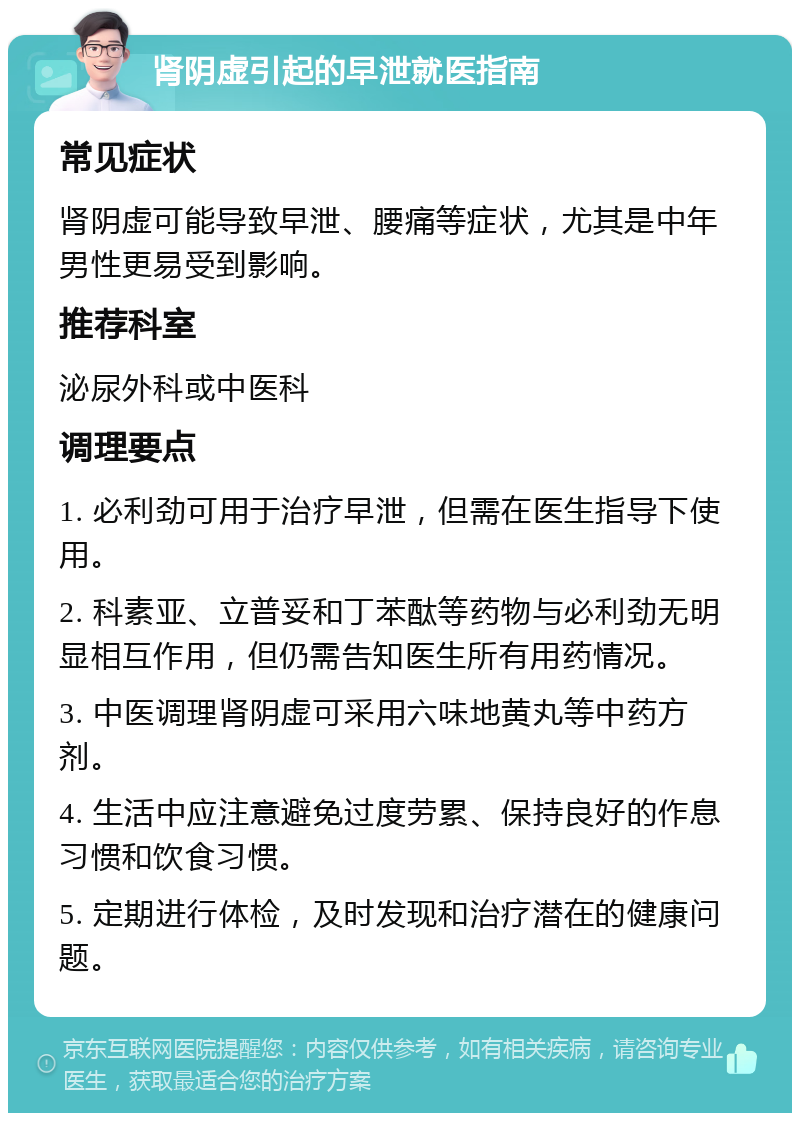 肾阴虚引起的早泄就医指南 常见症状 肾阴虚可能导致早泄、腰痛等症状，尤其是中年男性更易受到影响。 推荐科室 泌尿外科或中医科 调理要点 1. 必利劲可用于治疗早泄，但需在医生指导下使用。 2. 科素亚、立普妥和丁苯酞等药物与必利劲无明显相互作用，但仍需告知医生所有用药情况。 3. 中医调理肾阴虚可采用六味地黄丸等中药方剂。 4. 生活中应注意避免过度劳累、保持良好的作息习惯和饮食习惯。 5. 定期进行体检，及时发现和治疗潜在的健康问题。