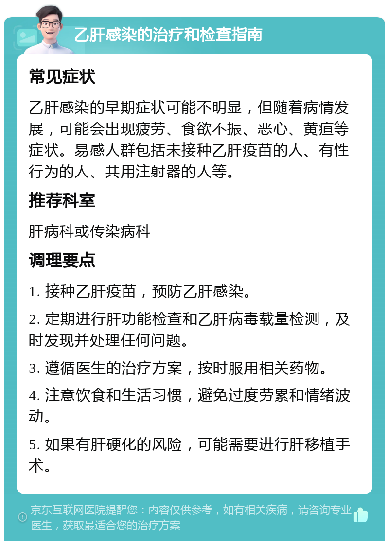 乙肝感染的治疗和检查指南 常见症状 乙肝感染的早期症状可能不明显，但随着病情发展，可能会出现疲劳、食欲不振、恶心、黄疸等症状。易感人群包括未接种乙肝疫苗的人、有性行为的人、共用注射器的人等。 推荐科室 肝病科或传染病科 调理要点 1. 接种乙肝疫苗，预防乙肝感染。 2. 定期进行肝功能检查和乙肝病毒载量检测，及时发现并处理任何问题。 3. 遵循医生的治疗方案，按时服用相关药物。 4. 注意饮食和生活习惯，避免过度劳累和情绪波动。 5. 如果有肝硬化的风险，可能需要进行肝移植手术。