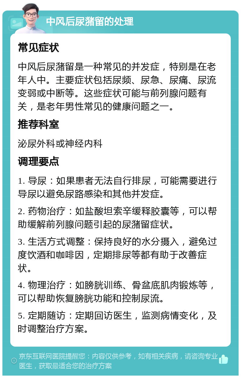 中风后尿潴留的处理 常见症状 中风后尿潴留是一种常见的并发症，特别是在老年人中。主要症状包括尿频、尿急、尿痛、尿流变弱或中断等。这些症状可能与前列腺问题有关，是老年男性常见的健康问题之一。 推荐科室 泌尿外科或神经内科 调理要点 1. 导尿：如果患者无法自行排尿，可能需要进行导尿以避免尿路感染和其他并发症。 2. 药物治疗：如盐酸坦索辛缓释胶囊等，可以帮助缓解前列腺问题引起的尿潴留症状。 3. 生活方式调整：保持良好的水分摄入，避免过度饮酒和咖啡因，定期排尿等都有助于改善症状。 4. 物理治疗：如膀胱训练、骨盆底肌肉锻炼等，可以帮助恢复膀胱功能和控制尿流。 5. 定期随访：定期回访医生，监测病情变化，及时调整治疗方案。