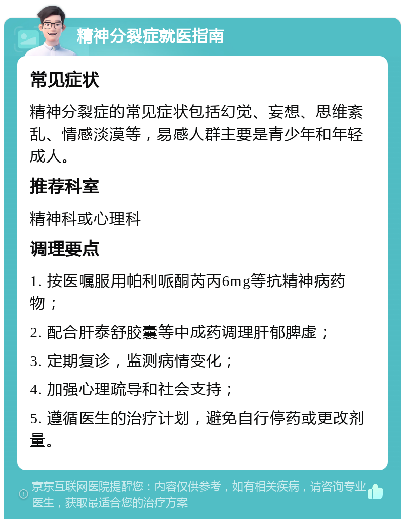 精神分裂症就医指南 常见症状 精神分裂症的常见症状包括幻觉、妄想、思维紊乱、情感淡漠等，易感人群主要是青少年和年轻成人。 推荐科室 精神科或心理科 调理要点 1. 按医嘱服用帕利哌酮芮丙6mg等抗精神病药物； 2. 配合肝泰舒胶囊等中成药调理肝郁脾虚； 3. 定期复诊，监测病情变化； 4. 加强心理疏导和社会支持； 5. 遵循医生的治疗计划，避免自行停药或更改剂量。