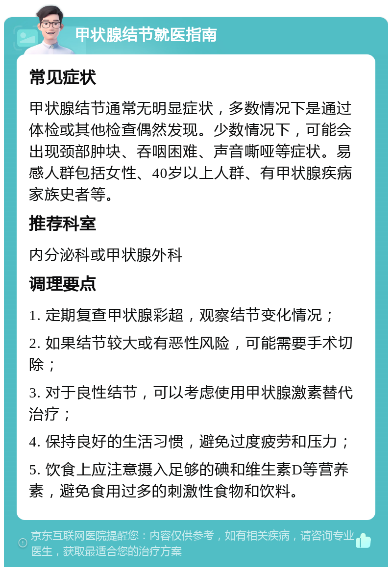 甲状腺结节就医指南 常见症状 甲状腺结节通常无明显症状，多数情况下是通过体检或其他检查偶然发现。少数情况下，可能会出现颈部肿块、吞咽困难、声音嘶哑等症状。易感人群包括女性、40岁以上人群、有甲状腺疾病家族史者等。 推荐科室 内分泌科或甲状腺外科 调理要点 1. 定期复查甲状腺彩超，观察结节变化情况； 2. 如果结节较大或有恶性风险，可能需要手术切除； 3. 对于良性结节，可以考虑使用甲状腺激素替代治疗； 4. 保持良好的生活习惯，避免过度疲劳和压力； 5. 饮食上应注意摄入足够的碘和维生素D等营养素，避免食用过多的刺激性食物和饮料。