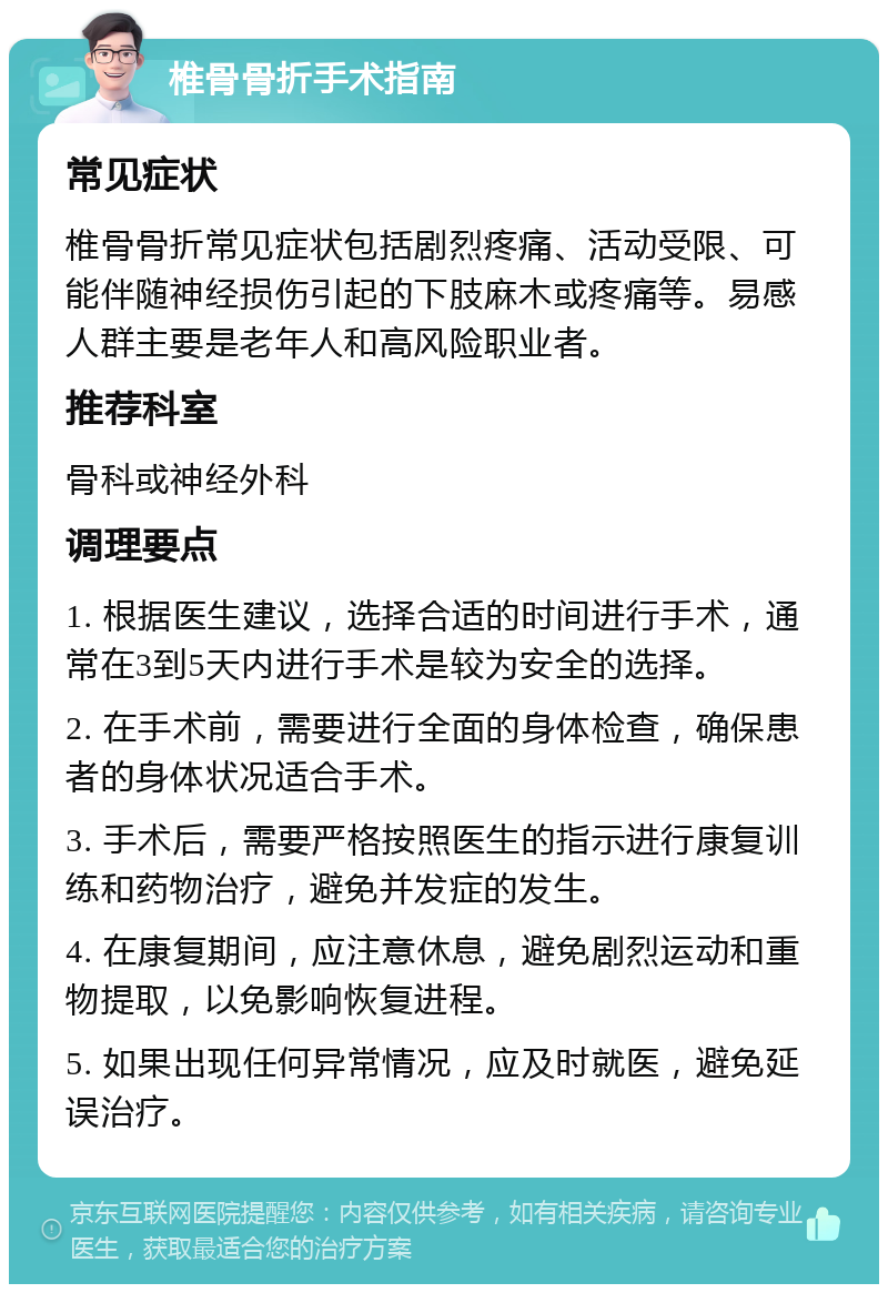 椎骨骨折手术指南 常见症状 椎骨骨折常见症状包括剧烈疼痛、活动受限、可能伴随神经损伤引起的下肢麻木或疼痛等。易感人群主要是老年人和高风险职业者。 推荐科室 骨科或神经外科 调理要点 1. 根据医生建议，选择合适的时间进行手术，通常在3到5天内进行手术是较为安全的选择。 2. 在手术前，需要进行全面的身体检查，确保患者的身体状况适合手术。 3. 手术后，需要严格按照医生的指示进行康复训练和药物治疗，避免并发症的发生。 4. 在康复期间，应注意休息，避免剧烈运动和重物提取，以免影响恢复进程。 5. 如果出现任何异常情况，应及时就医，避免延误治疗。