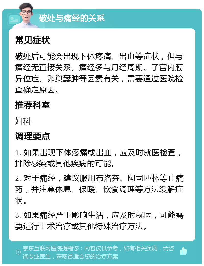 破处与痛经的关系 常见症状 破处后可能会出现下体疼痛、出血等症状，但与痛经无直接关系。痛经多与月经周期、子宫内膜异位症、卵巢囊肿等因素有关，需要通过医院检查确定原因。 推荐科室 妇科 调理要点 1. 如果出现下体疼痛或出血，应及时就医检查，排除感染或其他疾病的可能。 2. 对于痛经，建议服用布洛芬、阿司匹林等止痛药，并注意休息、保暖、饮食调理等方法缓解症状。 3. 如果痛经严重影响生活，应及时就医，可能需要进行手术治疗或其他特殊治疗方法。