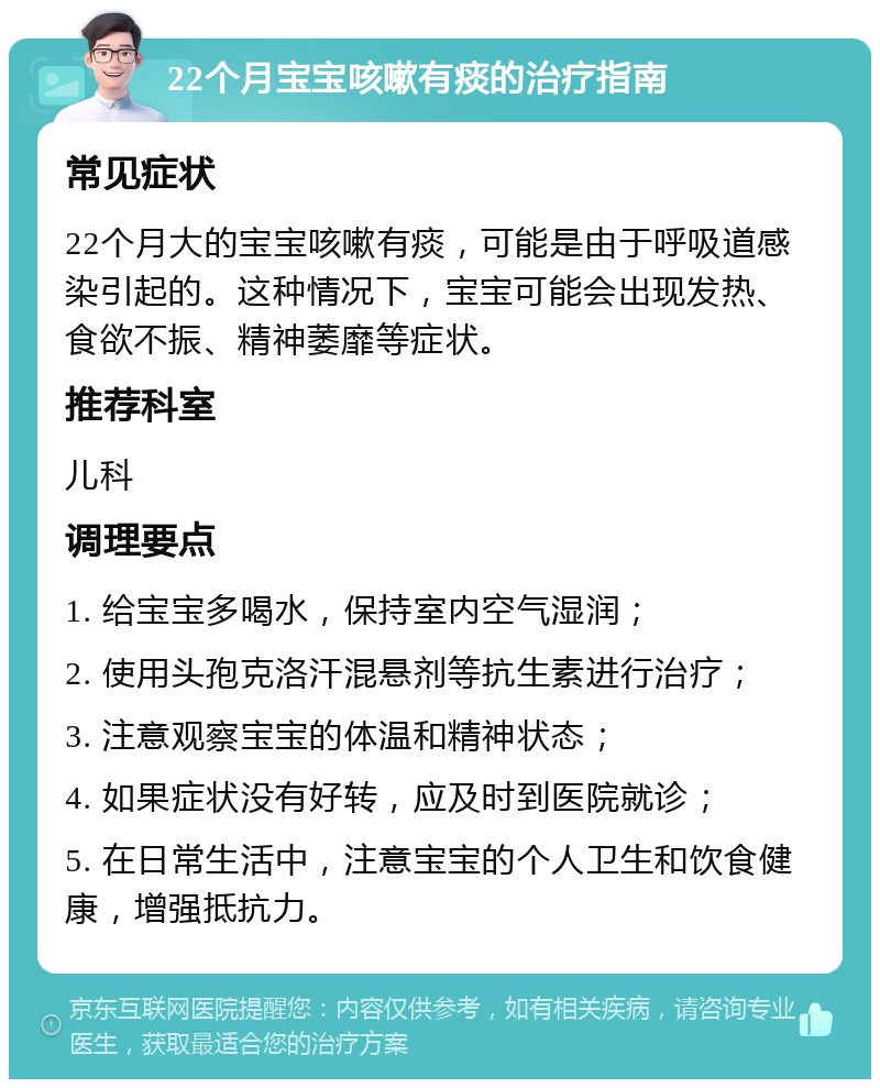 22个月宝宝咳嗽有痰的治疗指南 常见症状 22个月大的宝宝咳嗽有痰，可能是由于呼吸道感染引起的。这种情况下，宝宝可能会出现发热、食欲不振、精神萎靡等症状。 推荐科室 儿科 调理要点 1. 给宝宝多喝水，保持室内空气湿润； 2. 使用头孢克洛汗混悬剂等抗生素进行治疗； 3. 注意观察宝宝的体温和精神状态； 4. 如果症状没有好转，应及时到医院就诊； 5. 在日常生活中，注意宝宝的个人卫生和饮食健康，增强抵抗力。