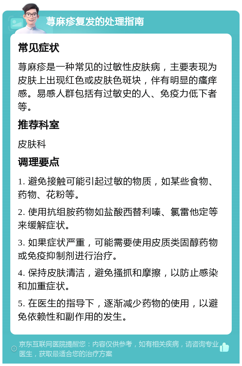 荨麻疹复发的处理指南 常见症状 荨麻疹是一种常见的过敏性皮肤病，主要表现为皮肤上出现红色或皮肤色斑块，伴有明显的瘙痒感。易感人群包括有过敏史的人、免疫力低下者等。 推荐科室 皮肤科 调理要点 1. 避免接触可能引起过敏的物质，如某些食物、药物、花粉等。 2. 使用抗组胺药物如盐酸西替利嗪、氯雷他定等来缓解症状。 3. 如果症状严重，可能需要使用皮质类固醇药物或免疫抑制剂进行治疗。 4. 保持皮肤清洁，避免搔抓和摩擦，以防止感染和加重症状。 5. 在医生的指导下，逐渐减少药物的使用，以避免依赖性和副作用的发生。