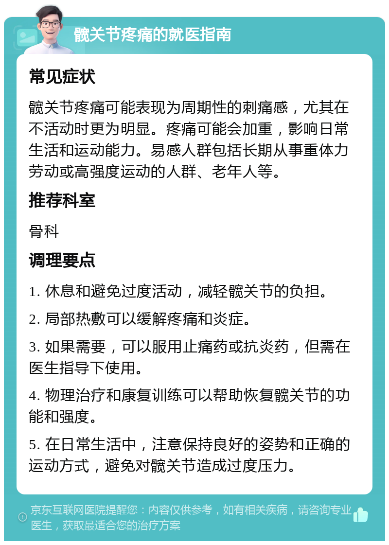 髋关节疼痛的就医指南 常见症状 髋关节疼痛可能表现为周期性的刺痛感，尤其在不活动时更为明显。疼痛可能会加重，影响日常生活和运动能力。易感人群包括长期从事重体力劳动或高强度运动的人群、老年人等。 推荐科室 骨科 调理要点 1. 休息和避免过度活动，减轻髋关节的负担。 2. 局部热敷可以缓解疼痛和炎症。 3. 如果需要，可以服用止痛药或抗炎药，但需在医生指导下使用。 4. 物理治疗和康复训练可以帮助恢复髋关节的功能和强度。 5. 在日常生活中，注意保持良好的姿势和正确的运动方式，避免对髋关节造成过度压力。