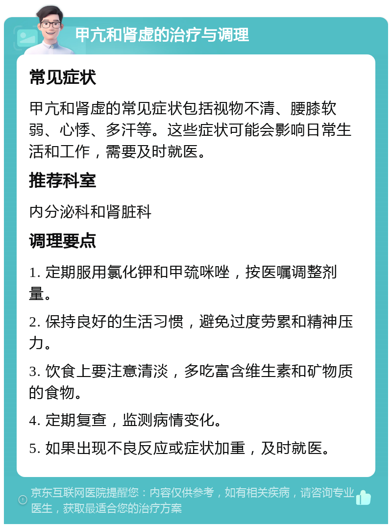 甲亢和肾虚的治疗与调理 常见症状 甲亢和肾虚的常见症状包括视物不清、腰膝软弱、心悸、多汗等。这些症状可能会影响日常生活和工作，需要及时就医。 推荐科室 内分泌科和肾脏科 调理要点 1. 定期服用氯化钾和甲巯咪唑，按医嘱调整剂量。 2. 保持良好的生活习惯，避免过度劳累和精神压力。 3. 饮食上要注意清淡，多吃富含维生素和矿物质的食物。 4. 定期复查，监测病情变化。 5. 如果出现不良反应或症状加重，及时就医。