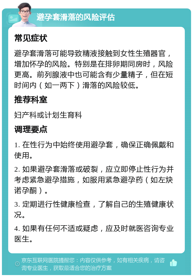 避孕套滑落的风险评估 常见症状 避孕套滑落可能导致精液接触到女性生殖器官，增加怀孕的风险。特别是在排卵期同房时，风险更高。前列腺液中也可能含有少量精子，但在短时间内（如一两下）滑落的风险较低。 推荐科室 妇产科或计划生育科 调理要点 1. 在性行为中始终使用避孕套，确保正确佩戴和使用。 2. 如果避孕套滑落或破裂，应立即停止性行为并考虑紧急避孕措施，如服用紧急避孕药（如左炔诺孕酮）。 3. 定期进行性健康检查，了解自己的生殖健康状况。 4. 如果有任何不适或疑虑，应及时就医咨询专业医生。