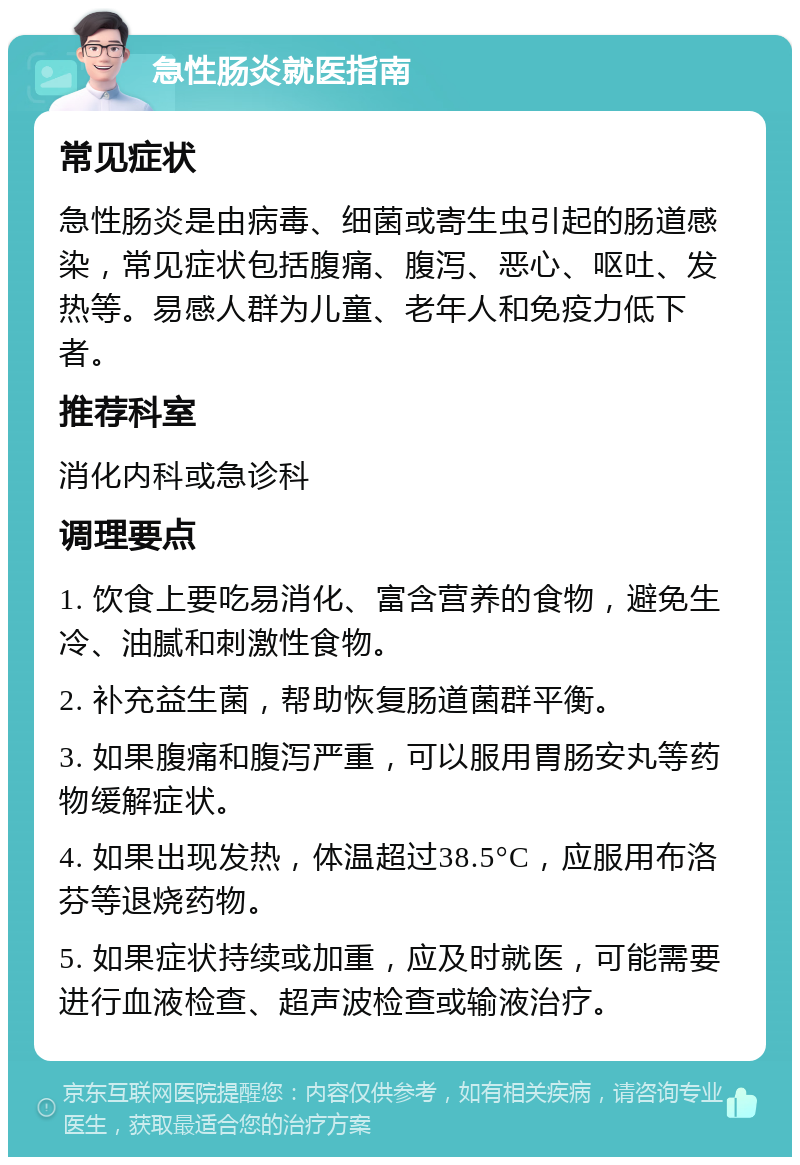 急性肠炎就医指南 常见症状 急性肠炎是由病毒、细菌或寄生虫引起的肠道感染，常见症状包括腹痛、腹泻、恶心、呕吐、发热等。易感人群为儿童、老年人和免疫力低下者。 推荐科室 消化内科或急诊科 调理要点 1. 饮食上要吃易消化、富含营养的食物，避免生冷、油腻和刺激性食物。 2. 补充益生菌，帮助恢复肠道菌群平衡。 3. 如果腹痛和腹泻严重，可以服用胃肠安丸等药物缓解症状。 4. 如果出现发热，体温超过38.5°C，应服用布洛芬等退烧药物。 5. 如果症状持续或加重，应及时就医，可能需要进行血液检查、超声波检查或输液治疗。