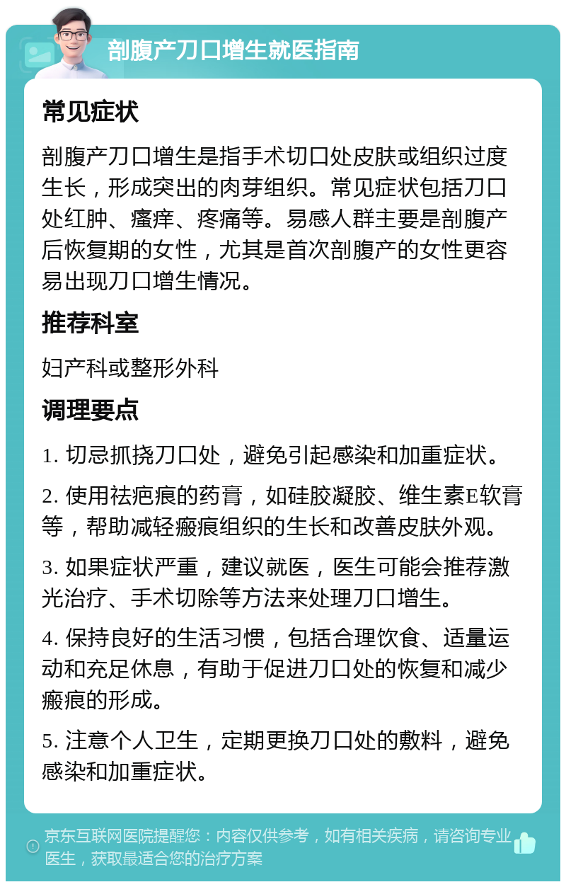 剖腹产刀口增生就医指南 常见症状 剖腹产刀口增生是指手术切口处皮肤或组织过度生长，形成突出的肉芽组织。常见症状包括刀口处红肿、瘙痒、疼痛等。易感人群主要是剖腹产后恢复期的女性，尤其是首次剖腹产的女性更容易出现刀口增生情况。 推荐科室 妇产科或整形外科 调理要点 1. 切忌抓挠刀口处，避免引起感染和加重症状。 2. 使用祛疤痕的药膏，如硅胶凝胶、维生素E软膏等，帮助减轻瘢痕组织的生长和改善皮肤外观。 3. 如果症状严重，建议就医，医生可能会推荐激光治疗、手术切除等方法来处理刀口增生。 4. 保持良好的生活习惯，包括合理饮食、适量运动和充足休息，有助于促进刀口处的恢复和减少瘢痕的形成。 5. 注意个人卫生，定期更换刀口处的敷料，避免感染和加重症状。