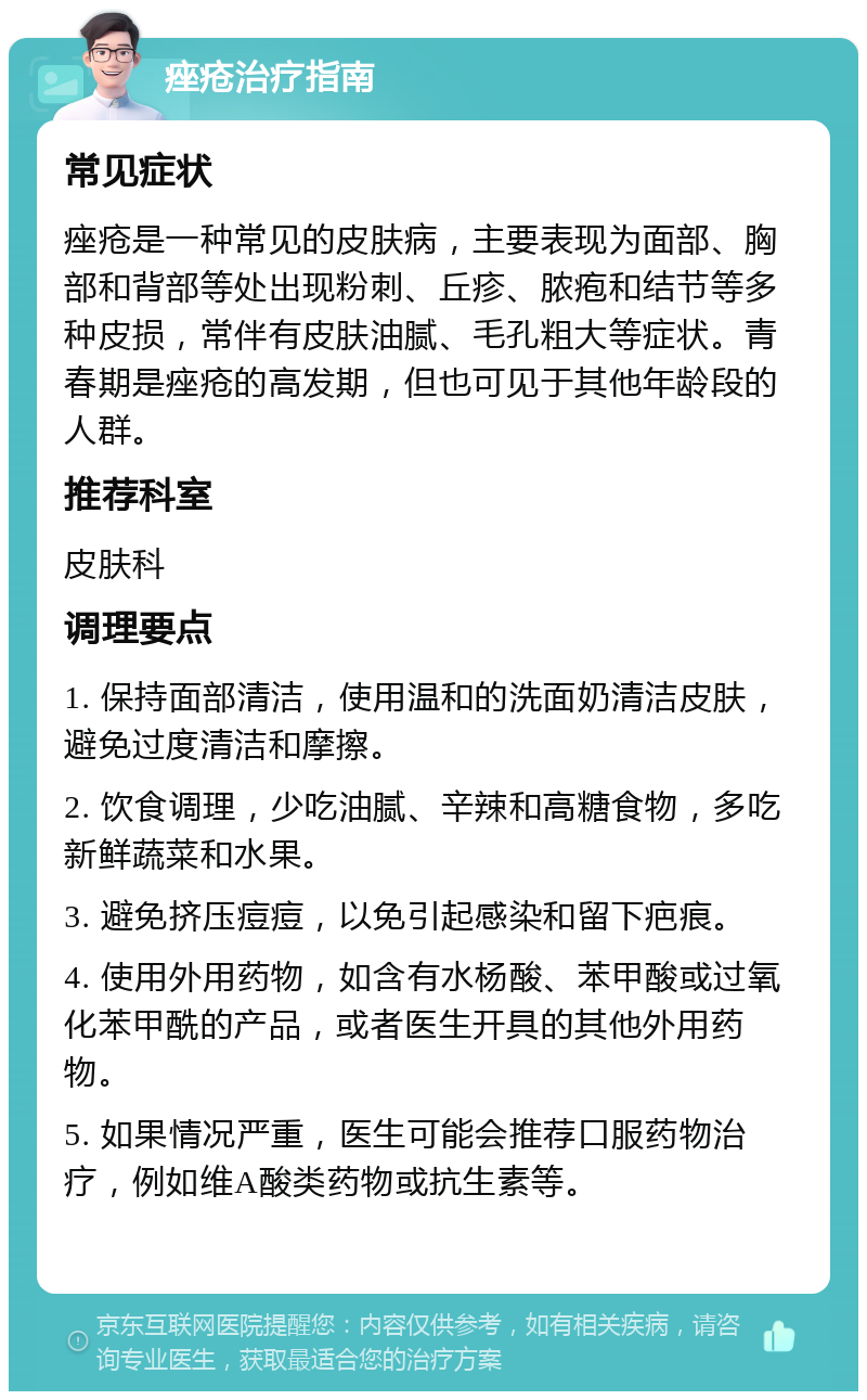 痤疮治疗指南 常见症状 痤疮是一种常见的皮肤病，主要表现为面部、胸部和背部等处出现粉刺、丘疹、脓疱和结节等多种皮损，常伴有皮肤油腻、毛孔粗大等症状。青春期是痤疮的高发期，但也可见于其他年龄段的人群。 推荐科室 皮肤科 调理要点 1. 保持面部清洁，使用温和的洗面奶清洁皮肤，避免过度清洁和摩擦。 2. 饮食调理，少吃油腻、辛辣和高糖食物，多吃新鲜蔬菜和水果。 3. 避免挤压痘痘，以免引起感染和留下疤痕。 4. 使用外用药物，如含有水杨酸、苯甲酸或过氧化苯甲酰的产品，或者医生开具的其他外用药物。 5. 如果情况严重，医生可能会推荐口服药物治疗，例如维A酸类药物或抗生素等。