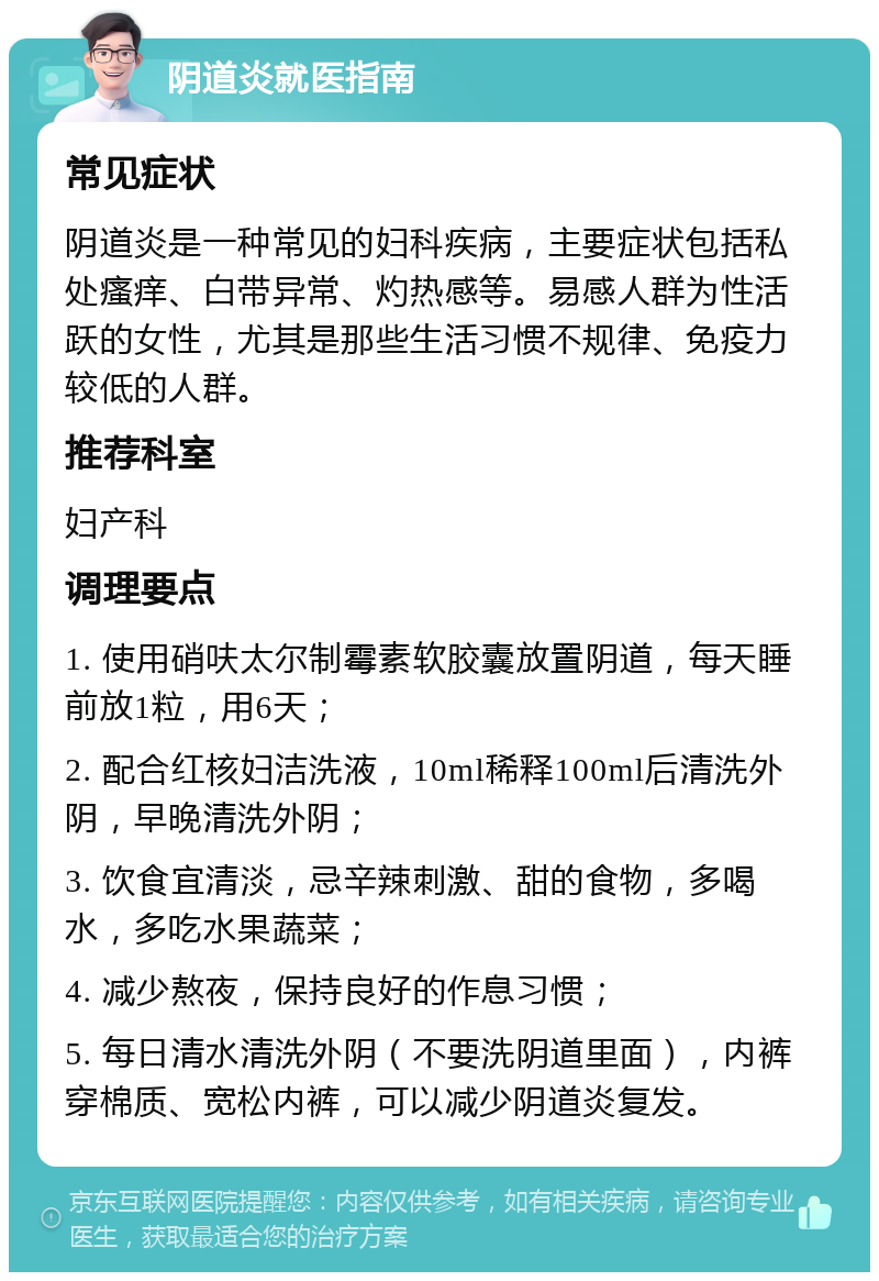 阴道炎就医指南 常见症状 阴道炎是一种常见的妇科疾病，主要症状包括私处瘙痒、白带异常、灼热感等。易感人群为性活跃的女性，尤其是那些生活习惯不规律、免疫力较低的人群。 推荐科室 妇产科 调理要点 1. 使用硝呋太尔制霉素软胶囊放置阴道，每天睡前放1粒，用6天； 2. 配合红核妇洁洗液，10ml稀释100ml后清洗外阴，早晚清洗外阴； 3. 饮食宜清淡，忌辛辣刺激、甜的食物，多喝水，多吃水果蔬菜； 4. 减少熬夜，保持良好的作息习惯； 5. 每日清水清洗外阴（不要洗阴道里面），内裤穿棉质、宽松内裤，可以减少阴道炎复发。