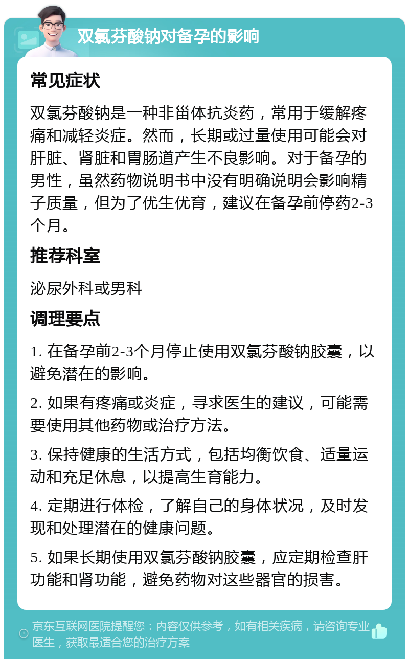 双氯芬酸钠对备孕的影响 常见症状 双氯芬酸钠是一种非甾体抗炎药，常用于缓解疼痛和减轻炎症。然而，长期或过量使用可能会对肝脏、肾脏和胃肠道产生不良影响。对于备孕的男性，虽然药物说明书中没有明确说明会影响精子质量，但为了优生优育，建议在备孕前停药2-3个月。 推荐科室 泌尿外科或男科 调理要点 1. 在备孕前2-3个月停止使用双氯芬酸钠胶囊，以避免潜在的影响。 2. 如果有疼痛或炎症，寻求医生的建议，可能需要使用其他药物或治疗方法。 3. 保持健康的生活方式，包括均衡饮食、适量运动和充足休息，以提高生育能力。 4. 定期进行体检，了解自己的身体状况，及时发现和处理潜在的健康问题。 5. 如果长期使用双氯芬酸钠胶囊，应定期检查肝功能和肾功能，避免药物对这些器官的损害。