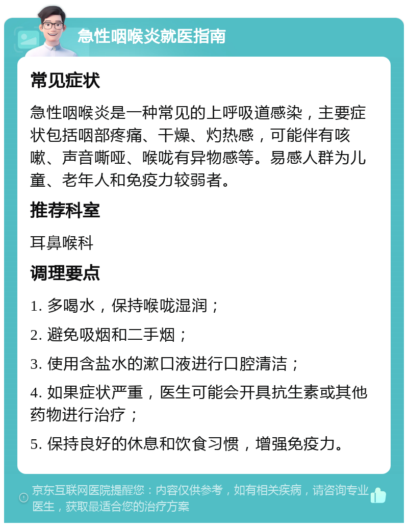 急性咽喉炎就医指南 常见症状 急性咽喉炎是一种常见的上呼吸道感染，主要症状包括咽部疼痛、干燥、灼热感，可能伴有咳嗽、声音嘶哑、喉咙有异物感等。易感人群为儿童、老年人和免疫力较弱者。 推荐科室 耳鼻喉科 调理要点 1. 多喝水，保持喉咙湿润； 2. 避免吸烟和二手烟； 3. 使用含盐水的漱口液进行口腔清洁； 4. 如果症状严重，医生可能会开具抗生素或其他药物进行治疗； 5. 保持良好的休息和饮食习惯，增强免疫力。