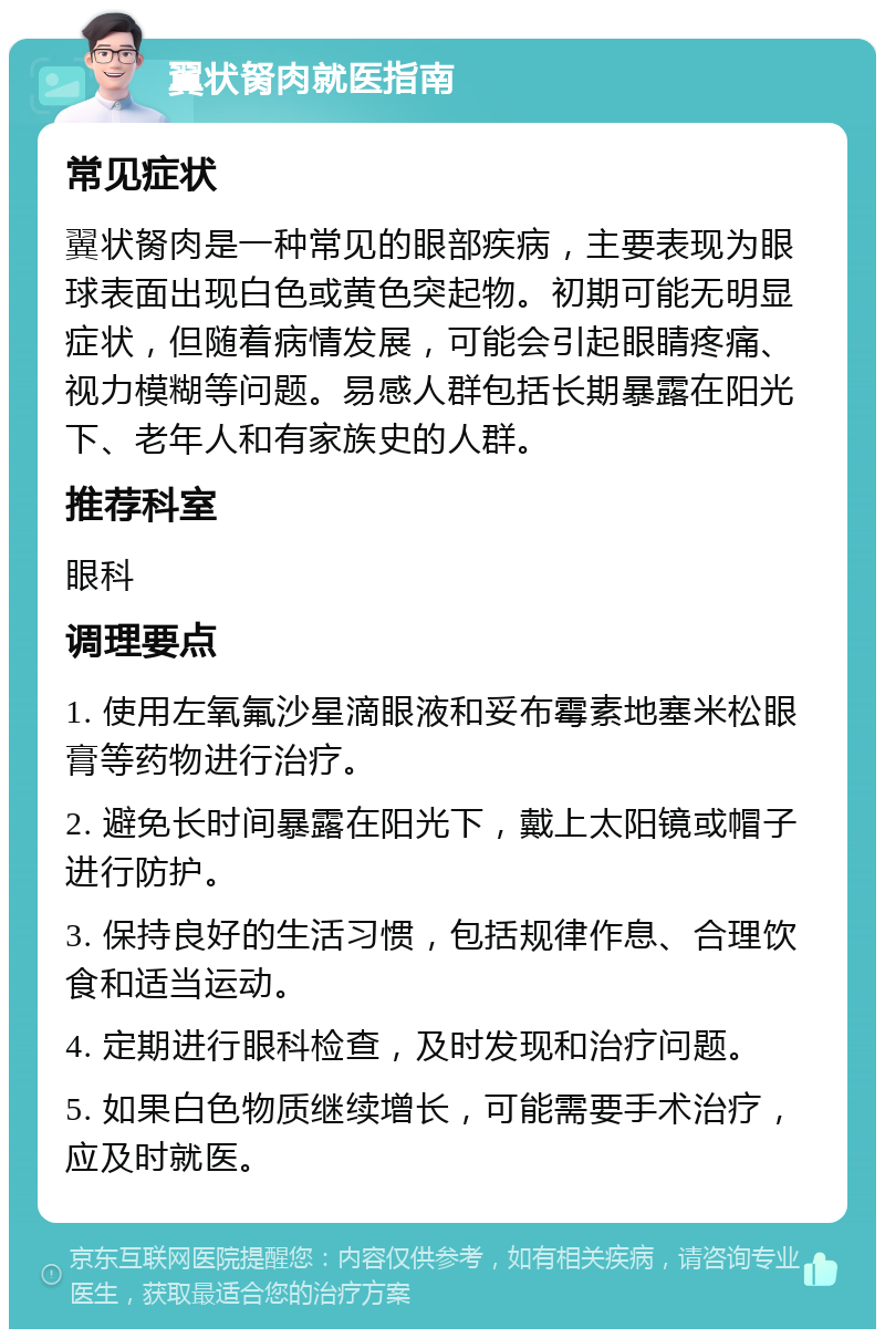 翼状胬肉就医指南 常见症状 翼状胬肉是一种常见的眼部疾病，主要表现为眼球表面出现白色或黄色突起物。初期可能无明显症状，但随着病情发展，可能会引起眼睛疼痛、视力模糊等问题。易感人群包括长期暴露在阳光下、老年人和有家族史的人群。 推荐科室 眼科 调理要点 1. 使用左氧氟沙星滴眼液和妥布霉素地塞米松眼膏等药物进行治疗。 2. 避免长时间暴露在阳光下，戴上太阳镜或帽子进行防护。 3. 保持良好的生活习惯，包括规律作息、合理饮食和适当运动。 4. 定期进行眼科检查，及时发现和治疗问题。 5. 如果白色物质继续增长，可能需要手术治疗，应及时就医。