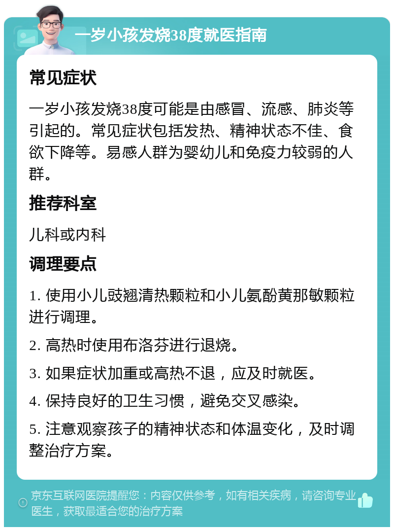 一岁小孩发烧38度就医指南 常见症状 一岁小孩发烧38度可能是由感冒、流感、肺炎等引起的。常见症状包括发热、精神状态不佳、食欲下降等。易感人群为婴幼儿和免疫力较弱的人群。 推荐科室 儿科或内科 调理要点 1. 使用小儿豉翘清热颗粒和小儿氨酚黄那敏颗粒进行调理。 2. 高热时使用布洛芬进行退烧。 3. 如果症状加重或高热不退，应及时就医。 4. 保持良好的卫生习惯，避免交叉感染。 5. 注意观察孩子的精神状态和体温变化，及时调整治疗方案。